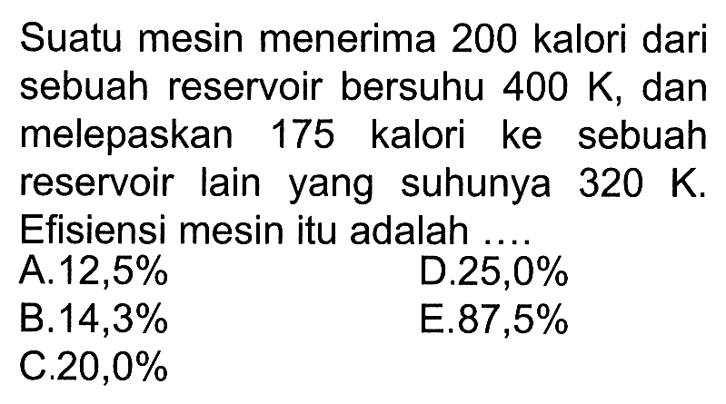 Suatu mesin menerima 200 kalori dari sebuah reservoir bersuhu 400 K, dan melepaskan 175 kalori ke sebuah reservoir lain yang suhunya 320 K. Efisiensi mesin itu adalah