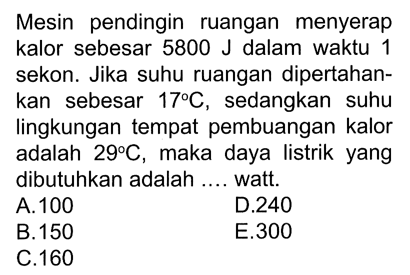 Mesin pendingin ruangan menyerap kalor sebesar  5800 J  dalam waktu 1 sekon. Jika suhu ruangan dipertahankan sebesar  17 C , sedangkan suhu lingkungan tempat pembuangan kalor adalah  29 C , maka daya listrik yang dibutuhkan adalah .... watt.