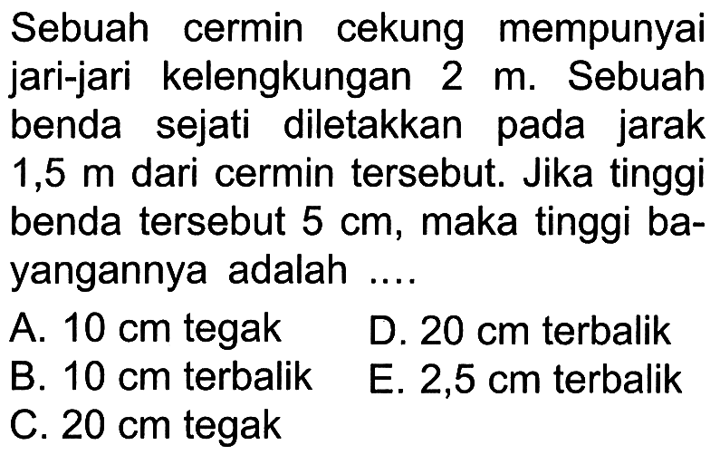 Sebuah cermin cekung mempunyaijari-jari kelengkungan 2 m.Sebuahbenda sejati diletakan pada jarak 1,5 m dari cermin tersebut. Jika tinggibenda tersebut 5 cm, maka tinggi ba-yangannya adalah .... 