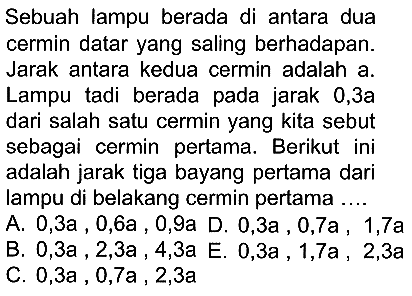 Sebuah lampu berada di antara dua cermin datar yang saling berhadapan. Jarak antara kedua cermin adalah a. Lampu tadi berada pada jarak 0,3 a dari salah satu cermin yang kita sebut sebagai cermin pertama. Berikut ini adalah jarak tiga bayang pertama dari lampu di belakang cermin pertama ....A. 0,3 a, 0,6 a, 0,9 a B. 0,3 a, 2,3 a, 4,3 a C. 0,3 a, 0,7 a, 2,3 aD. 0,3 a, 0,7 a, 1,7 aE. 0,3 a, 1,7 a, 2,3 a