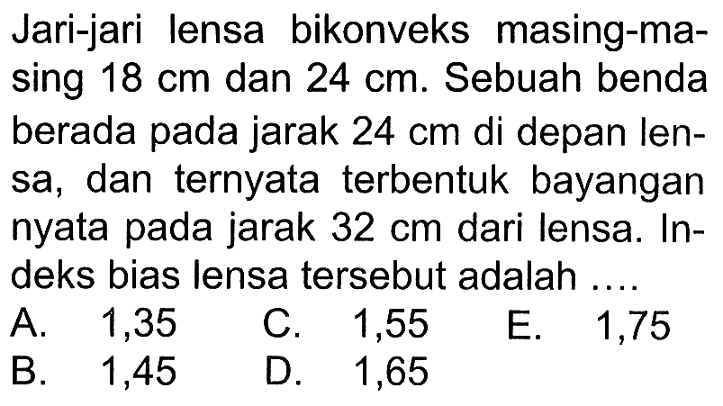 Jari-jari lensa bikonveks masing-masing 18 cm dan 24 cm. Sebuah benda berada pada jarak 24 cm  di depan lensa, dan ternyata terbentuk bayangan nyata pada jarak 32 cm dari lensa. Indeks bias lensa tersebut adalah .... 