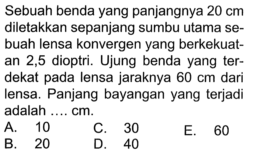 Sebuah benda yang panjangnya 20 cm diletakkan sepanjang sumbu utama sebuah lensa konvergen yang berkekuatan 2,5 dioptri. Ujung benda yang terdekat pada lensa jaraknya 60 cm dari lensa. Panjang bayangan yang terjadi adalah .... cm. 