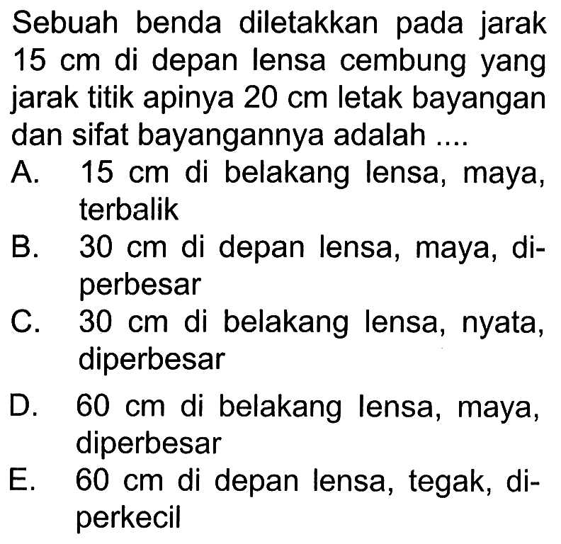 Sebuah benda diletakkan pada jarak 15 cm di depan lensa cembung yang jarak titik apinya 20 cm letak bayangan dan sifat bayangannya adalah ....