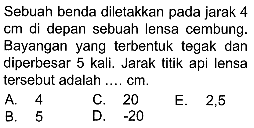 Sebuah benda diletakkan pada jarak 4 cm di depan sebuah lensa cembung. Bayangan yang terbentuk tegak dan diperbesar 5 kali. Jarak titik api lensa tersebut adalah .... cm.