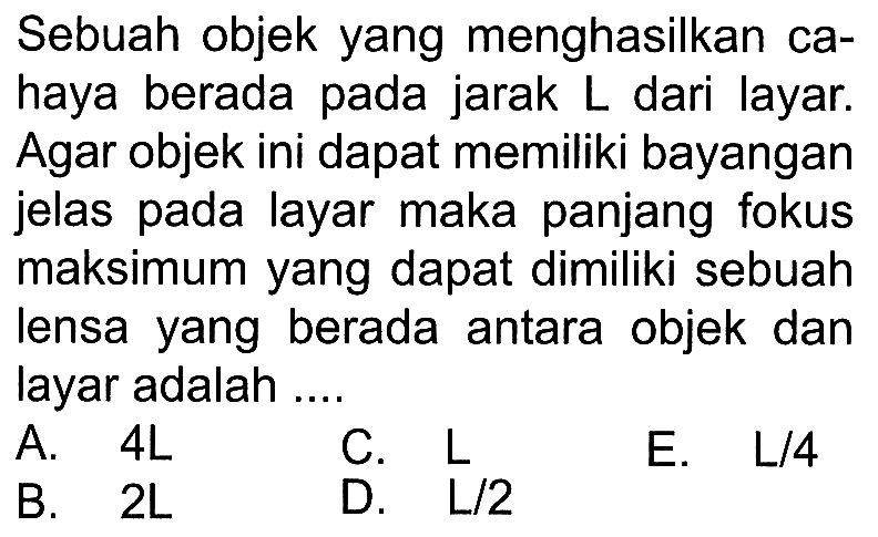 Sebuah objek yang menghasilkan cahaya berada pada jarak  L  dari layar. Agar objek ini dapat memiliki bayangan jelas pada layar maka panjang fokus maksimum yang dapat dimiliki sebuah lensa yang berada antara objek dan layar adalah ....