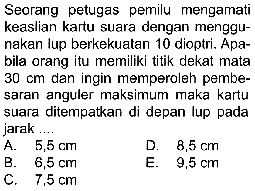 Seorang petugas pemilu mengamati keaslian kartu suara dengan menggunakan lup berkekuatan 10 dioptri. Apabila orang itu memiliki titik dekat mata  30 cm  dan ingin memperoleh pembesaran anguler maksimum maka kartu suara ditempatkan di depan lup pada jarak....