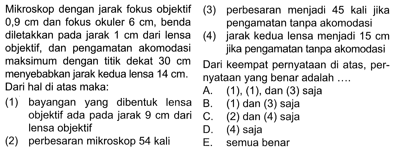 Mikroskop dengan jarak fokus objektif 0,9 cm dan fokus okuler 6 cm, benda diletakkan pada jarak 1 cm dari lensa objektif, dan pengamatan akomodasi maksimum dengan titik dekat 30 cm menyebabkan jarak kedua lensa 14 cm. Dari hal di atas maka:(1) bayangan yang dibentuk lensa objektif ada pada jarak 9 cm dan lensa objektif(2) perbesaran mikroskop 54 kali(3) perbesaran menjadi 45 kali jika pengamatan tanpa akomodasi(4) jarak kedua lensa menjadi 15 cm jika pengamatan tanpa akomodasi.Dari keempat pernyataan diatas, pernyataan yang benar adalah....A. (1), (1), dan (3) sajaB. (1) dan (3) sajaC. (2) dan (4) sajaD. (4) sajaE. semua benar 