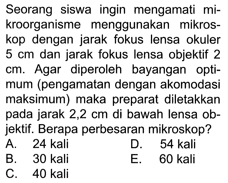 Seorang siswa ingin mengamati mikroorganisme menggunakan mikroskop dengan jarak fokus lensa okuler  5 cm  dan jarak fokus lensa objektif 2 cm. Agar diperoleh bayangan optimum (pengamatan dengan akomodasi maksimum) maka preparat diletakkan pada jarak  2,2 cm  di bawah lensa objektif. Berapa perbesaran mikroskop?