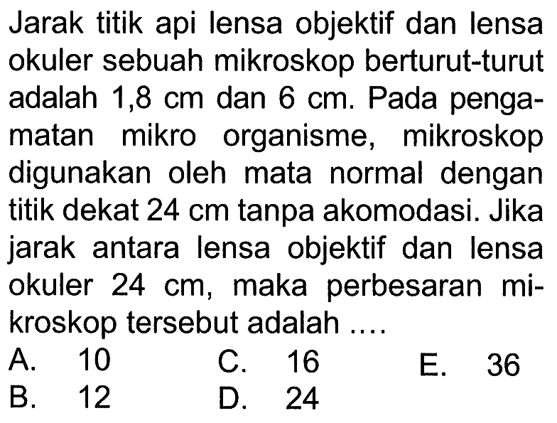 Jarak titik api lensa objektif dan lensa okuler sebuah mikroskop berturut-turut adalah 1,8 cm dan 6 cm. Pada pengamatan mikro organisme, mikroskop digunakan oleh mata normal dengan titik dekat 24 cm tanpa akomodasi. Jika jarak antara lensa objektif dan lensa okuler 24 cm, maka perbesaran kroskop tersebut adalah ....