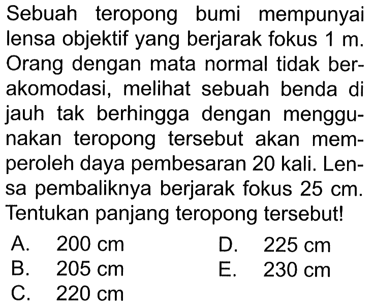 Sebuah teropong bumi mempunyai lensa objektif yang berjarak fokus 1 m. Orang dengan mata normal tidak berakomodasi, melihat sebuah benda di jauh tak berhingga dengan menggunakan teropong tersebut akan memperoleh daya pembesaran 20 kali. Lensa pembaliknya berjarak fokus 25 cm. Tentukan panjang teropong tersebut!