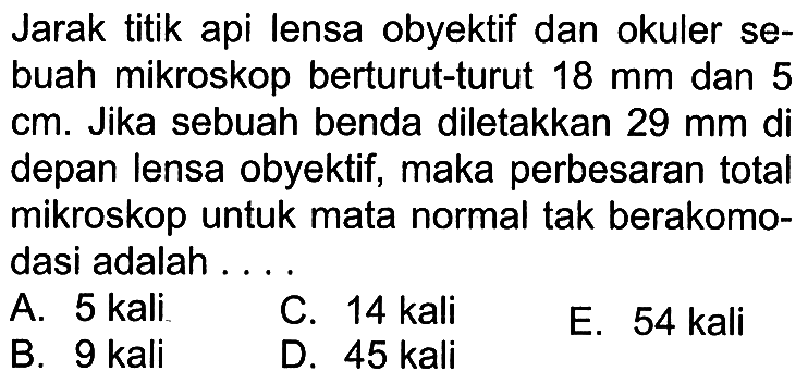 Jarak titik api lensa obyektif dan okuler sebuah mikroskop berturut-turut  18 mm  dan 5  cm . Jika sebuah benda diletakkan  29 mm  di depan lensa obyektif, maka perbesaran total mikroskop untuk mata normal tak berakomodasi adalah ....