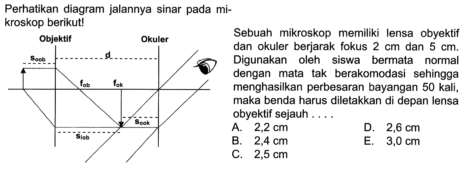 Perhatikan diagram jalannya sinar pada mikroskop berikut! Sebuah mikroskop memiliki lensa obyektif dan okuler berjarak fokus  2 cm  dan 5 cm. Digunakan oleh siswa bermata normal dengan mata tak berakomodasi sehingga menghasilkan perbesaran bayangan 50 kali, maka benda harus diletakkan di depan lensa obyektif sejauh ....