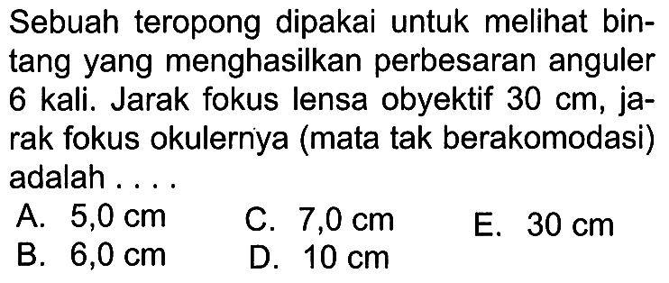 Sebuah teropong dipakai untuk melihat bintang yang menghasilkan perbesaran anguler 6 kali. Jarak fokus lensa obyektif 30 cm, jarak fokus okulernya (mata tak berakomodasi) adalah ....