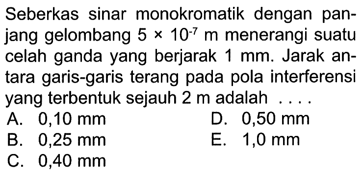 Seberkas sinar monokromatik dengan panjang gelombang 5 x 10^(-7) m menerangi suatu celah ganda yang berjarak 1 mm. Jarak antara garis-garis terang pada pola interferensi yang terbentuk sejauh 2 m adalah....