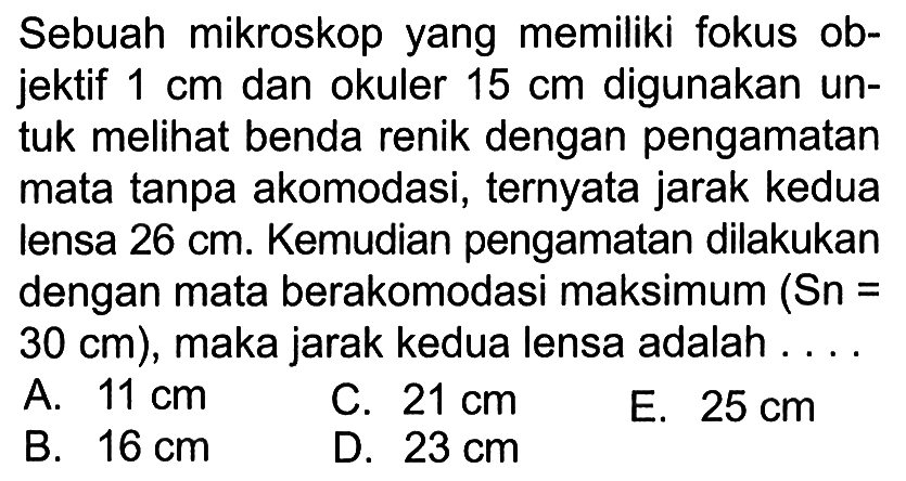 Sebuah mikroskop yang memiliki fokus objektif 1 cm dan okuler 15 cm digunakan untuk melihat benda renik dengan pengamatan mata tanpa akomodasi, ternyata jarak kedua lensa 26 cm. Kemudian pengamatan dilakukan dengan mata berakomodasi maksimum (Sn = 30 cm), maka jarak kedua lensa adalah ....