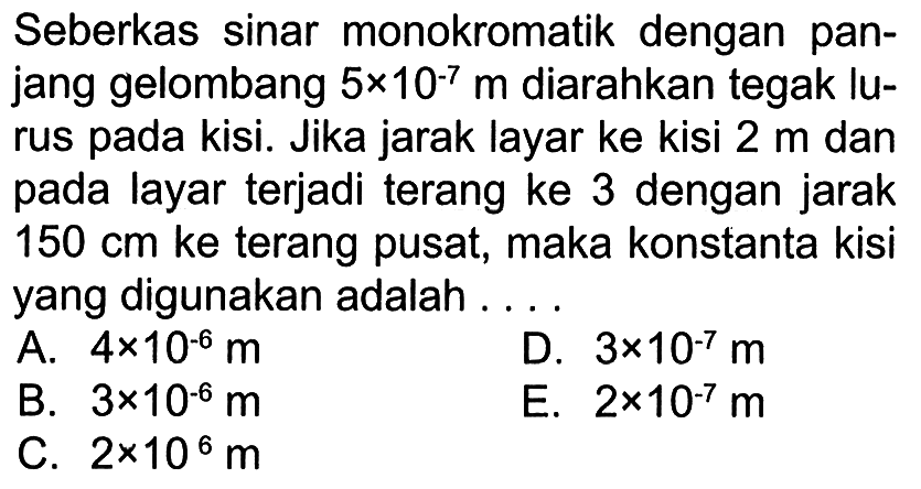 Seberkas sinar monokromatik dengan panjang gelombang  5 x 10^(-7) m diarahkan tegak lurus pada kisi. Jika jarak layar ke kisi  2 m  dan pada layar terjadi terang ke 3 dengan jarak  150 cm  ke terang pusat, maka konstanta kisi yang digunakan adalah ....
