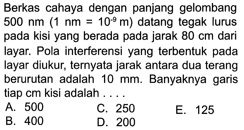 Berkas cahaya dengan panjang gelombang 500 nm(1 nm=10^-9 m) datang tegak lurus pada kisi yang berada pada jarak 80 cm dari layar. Pola interferensi yang terbentuk pada layar diukur, ternyata jarak antara dua terang berurutan adalah 10 mm. Banyaknya garis tiap cm kisi adalah ....