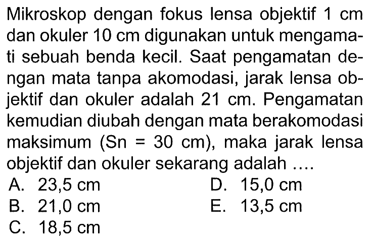 Mikroskop dengan fokus lensa objektif  1 cm  dan okuler  10 cm  digunakan untuk mengamati sebuah benda kecil. Saat pengamatan dengan mata tanpa akomodasi, jarak lensa objektif dan okuler adalah  21 cm . Pengamatan kemudian diubah dengan mata berakomodasi maksimum  (Sn=30 cm) , maka jarak lensa objektif dan okuler sekarang adalah ....A.  23,5 cm D.  15,0 cm B.  21,0 cm E.  13,5 cm C.  18,5 cm 