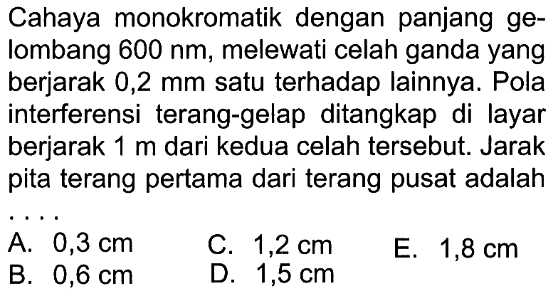 Cahaya monokromatik dengan panjang gelombang  600 nm , melewati celah ganda yang berjarak  0,2 mm  satu terhadap lainnya. Pola interferensi terang-gelap ditangkap di layar berjarak  1 m  dari kedua celah tersebut. Jarak pita terang pertama dari terang pusat adalah