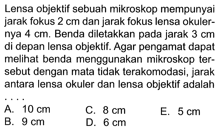 Lensa objektif sebuah mikroskop mempunyai jarak fokus  2 cm  dan jarak fokus lensa okulernya  4 cm. Benda diletakkan pada jarak 3 cm  di depan lensa objektif. Agar pengamat dapat melihat benda menggunakan mikroskop tersebut dengan mata tidak terakomodasi, jarak antara lensa okuler dan lensa objektif adalah