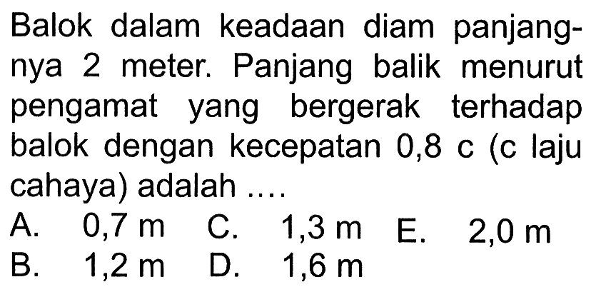 Balok dalam keadaan diam panjangnya 2 meter. Panjang balik menurut pengamat yang bergerak terhadap balok dengan kecepatan 0,8 c ( c laju cahaya) adalah ...