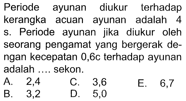 Periode ayunan diukur terhadap kerangka acuan ayunan adalah 4 s. Periode ayunan jika diukur oleh seorang pengamat yang bergerak dengan kecepatan 0,6c terhadap ayunan adalah ... sekon.