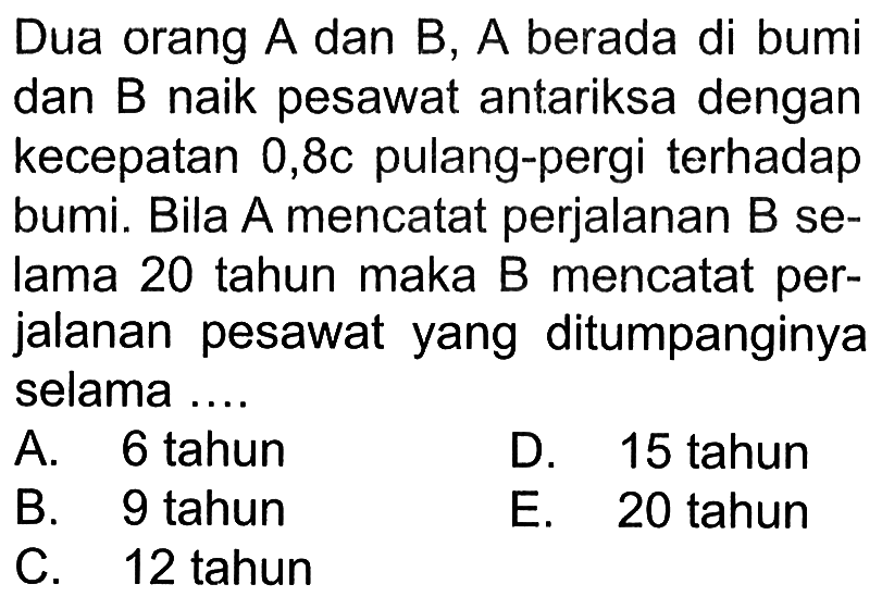 Dua orang A dan B, A berada di bumi dan B naik pesawat antariksa dengan kecepatan 0,8c pulang-pergi terhadap bumi. Bila A mencatat perjalanan B selama 20 tahun maka B mencatat perjalanan pesawat yang ditumpanginya selama ....