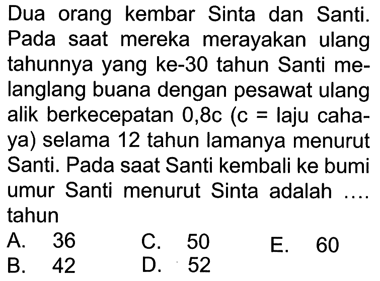 Dua  orang kembar Sinta dan Santi. Pada saat mereka merayakan ulang tahunnya yang ke-30 tahun Santi melanglang buana dengan pesawat ulang alik berkecepatan 0,8c (c = laju cahaya) selama 12 tahun lamanya menurut Santi. Pada saat Santi kembali ke bumi umur Santi menurut Sinta adalah .... tahun