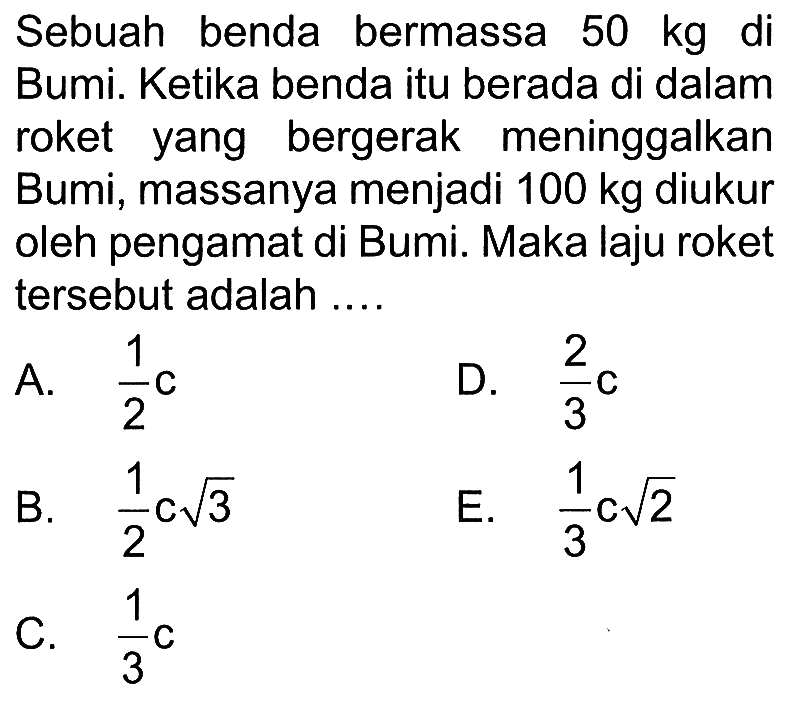Sebuah benda bermassa 50 kg di Bumi. Ketika benda itu berada di dalam roket yang bergerak meninggalkan Bumi, massanya menjadi 100 kg  diukur oleh pengamat di Bumi. Maka laju roket tersebut adalah ....