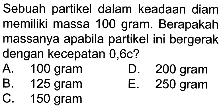 Sebuah partikel dalam keadaan diam memiliki massa 100 gram. Berapakah massanya apabila partikel ini bergerak dengan kecepatan 0,6c?