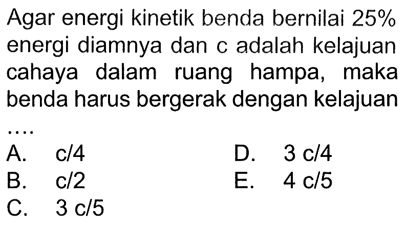 Agar energi kinetik benda bernilai 25% energi diamnya dan c adalah kelajuan cahaya dalam ruang hampa, maka benda harus bergerak dengan kelajuan ...