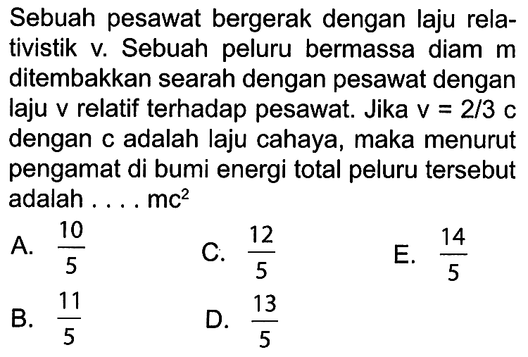 Sebuah pesawat bergerak dengan laju relativistik v. Sebuah peluru bermassa diam m ditembakkan searah dengan pesawat dengan laju v relatif terhadap pesawat. Jika v= 2/3 c dengan c adalah laju cahaya, maka menurut pengamat di bumi energi total peluru tersebut adalah ... mc^2