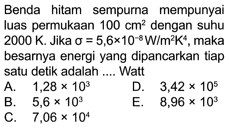 Benda hitam sempurna mempunyai luas permukaan 100 cm^2 dengan suhu 2000 K. Jika sigma = 5,6x10^(-8) W/(m^2K^4), maka besarnya energi yang dipancarkan tiap satu detik adalah ... Watt