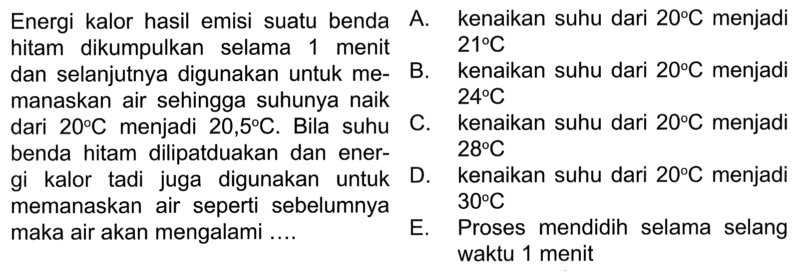 Energi kalor hasil emisi suatu benda hitam selama 1 menit dan selanjutnya digunakan untuk memanaskan air sehingga suhunya naik dari 20 C menjadi 20,5 C. Bila suhu benda hitam dilipatduakan dan energi kalor tadi juga digunakan untuk memanaskan air seperti sebelumnya maka air akan mengalami...