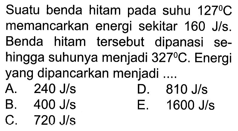 Suatu benda hitam pada suhu  127 C  memancarkan energi sekitar  160 J/s . Benda hitam tersebut dipanasi sehingga suhunya menjadi  327 C . Energi yang dipancarkan menjadi ....A.  240 J/s D.  810 J/s B.  400 J/s C.  720 J/s E.  1600 J/s 