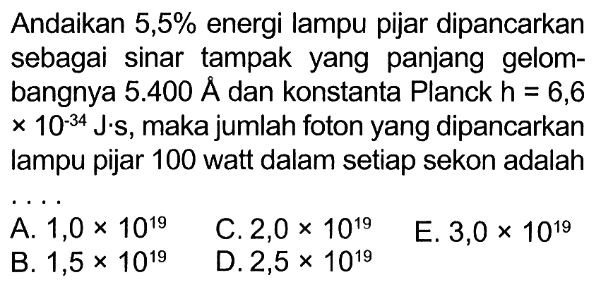 Andaikan 5,5% energi lampu pijar dipancarkan sebagai sinar tampak yang panjang gelombangnya 5.400 A dan konstanta Planck h = 6,6 x 10^(-34) J.S, makajumlah foton yang dipancarkan lampu pijar 100 watt dalam setiap sekon adalah ....