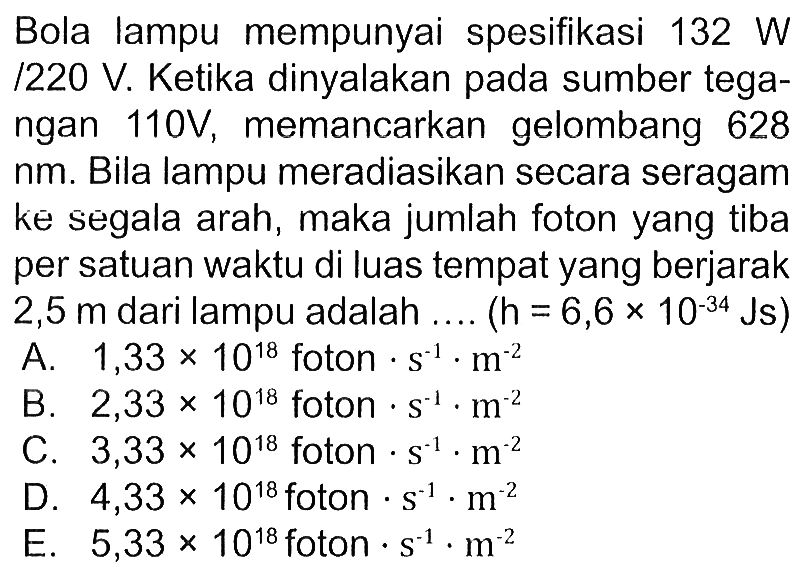 Bola lampu mempunyai spesifikasi 132 W/1220 V. Ketika dinyalakan pada sumber tegangan 110 V, memancarkan gelombang 628 nm. Bila lampu meradiasikan secara seragam ke segala arah, maka jumlah foton yang tiba per satuan waktu di luas tempat yang berjarak  2,5 m  dari lampu adalah ...  (h=6,6 x 10^(-34) Js) 