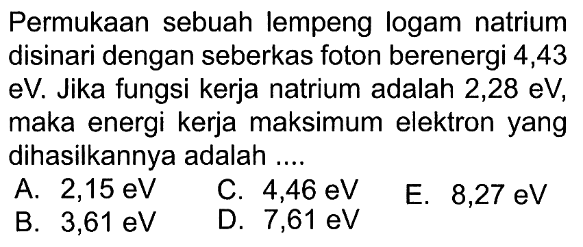 Permukaan sebuah lempeng logam natrium disinari dengan seberkas foton berenergi 4,43 eV. Jika fungsi kerja natrium adalah 2,28 eV, maka energi kerja maksimum elektron yang dihasilkannya adalah .... 