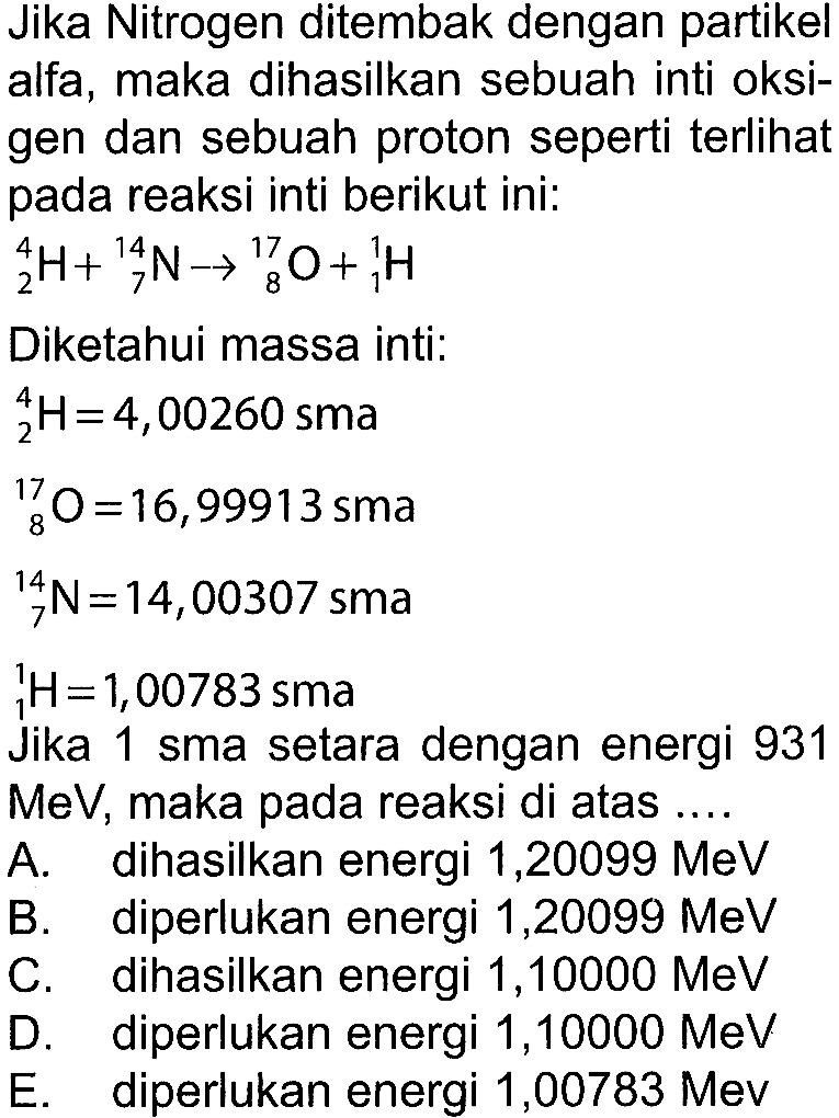 Jika Nitrogen ditembak dengan partikel alfa, maka dihasilkan sebuah inti oksigen dan sebuah proton seperti terlihat pada reaksi inti berikut ini: 4 2 H+ 14 7 N -> 17 8 O+ 1 1 H Diketahui massa inti: 4 2 H=4,00260 sma  17 8 O=16,99913 sma 14 7 N=14,00307 sma 1 1 H=1,00783 smaJika 1 sma setara dengan energi 931 MeV, maka pada reaksi di atas .... A. dihasilkan energi 1,20099 MeV B. diperlukan energi 1,20099 MeV C. dihasilkan energi 1,10000 MeV D. diperlukan energi 1,10000 MeV E. diperlukan energi 1,00783 Mev 