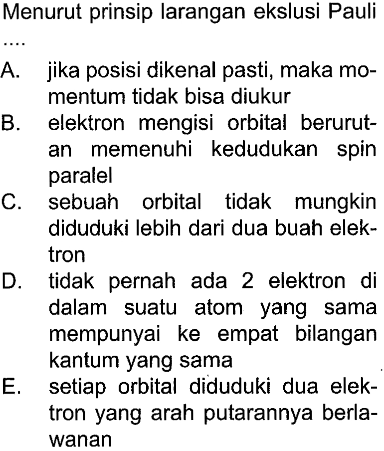 Menurut prinsip larangan ekslusi Pauli
A. jika posisi dikenal pasti, maka momentum tidak bisa diukur
B. elektron mengisi orbital berurutan memenuhi kedudukan spin paralel
C. sebuah orbital tidak mungkin diduduki lebih dari dua buah elektron
D. tidak pernah ada 2 elektron di dalam suatu atom yang sama mempunyai ke empat bilangan kantum yang sama
E. setiap orbital diduduki dua elektron yang arah putarannya berlawanan