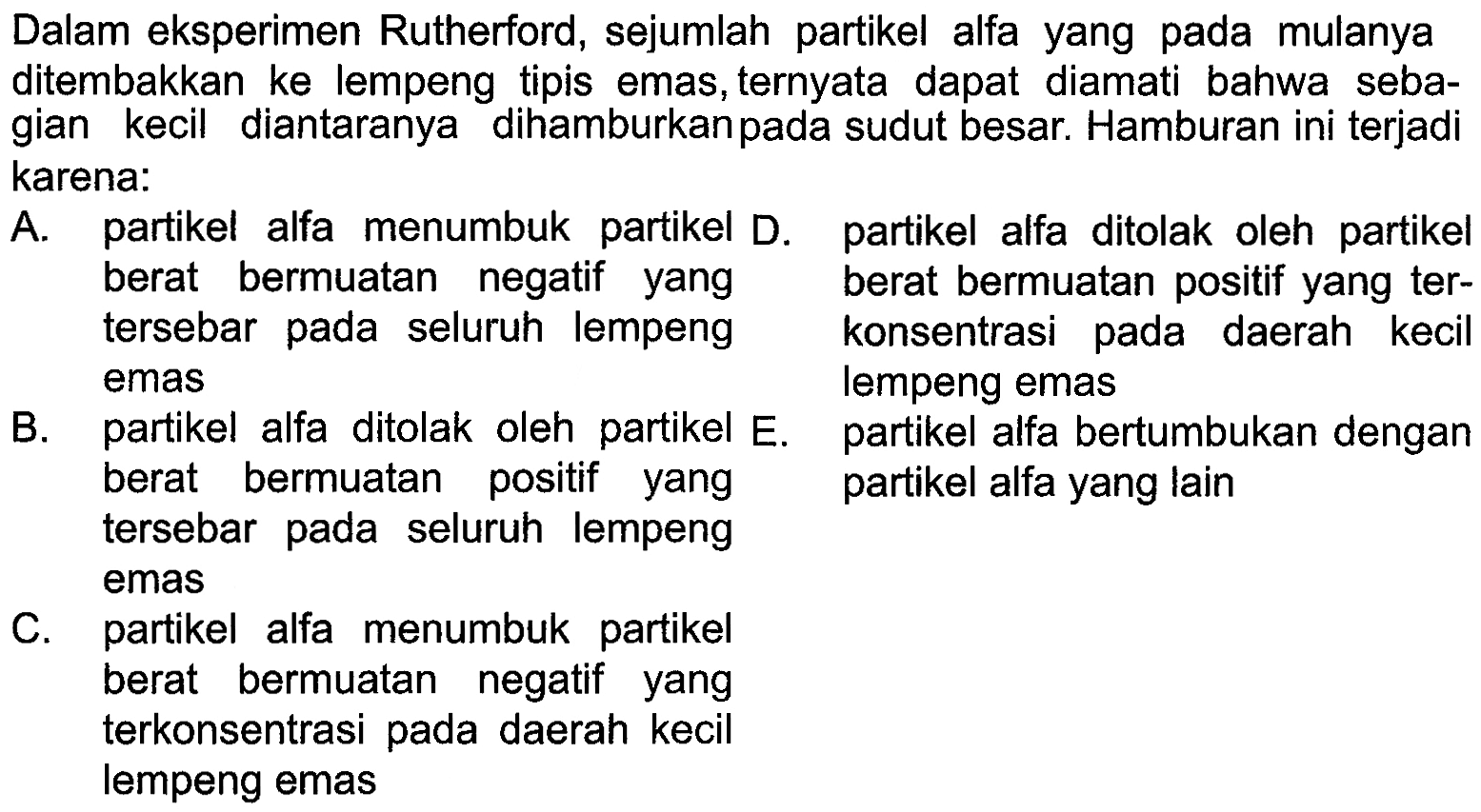 Dalam eksperimen Rutherford, sejumlah partikel alfa yang pada mulanyaditembakkan ke lempeng tipis emas, ternyata dapat diamati bahwa seba-gian kecil diantaranya dihamburkan pada sudut besar. Hamburan ini terjadikarena: A. partikel alfa menumbuk partikel berat bermuatan negatif yang tersebar pada seluruh lempeng emas D. partikel alfa ditolak oleh partikel berat bermuatan positif yang terkonsentrasi pada daerah kecil lempeng emas B. partikel alfa ditolak oleh partike berat bermuatan positif yang tersebar pada seluruh lempeng emas E. partikel alfa bertumbukan dengan partikel alfa yang lain C. partikel alfa menumbuk partikel berat bermuatan negatif yang terkonsentrasi pada daerah kecil lempeng emas 