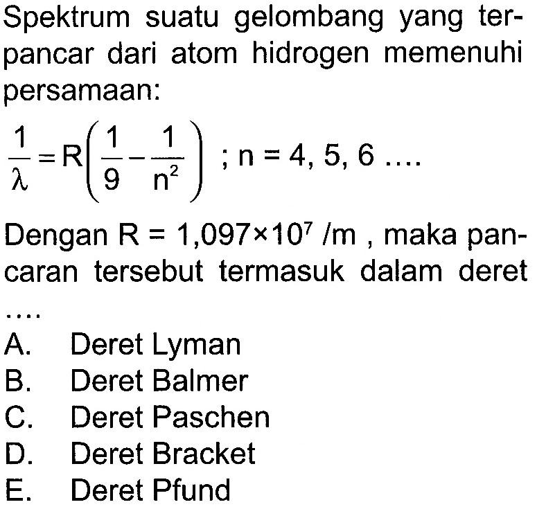 Spektrum suatu gelombang yang terpancar dari atom hidrogen memenuhi persamaan:

1/lambda = R (1/9 - (1)/(n^2)) ; n=4,5,6 ...

Dengan  R=1,097 x 10^7/m , maka pancaran tersebut termasuk dalam deret
