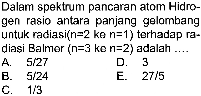 Dalam spektrum pancaran atom Hidrogen rasio antara panjang gelombang untuk radiasi (n=2 ke n=1) terhadap radiasi Balmer (n=3 ke n=2) adalah .... 