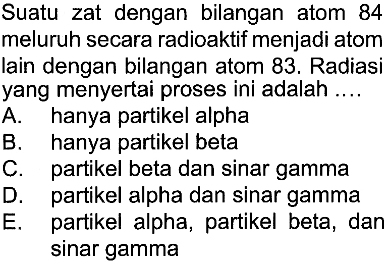 Suatu zat dengan bilangan atom 84 meluruh secara radioaktif menjadi atom lain dengan bilangan atom 83. Radiasi yang menyertai proses ini adalah .... A. hanya partikel alpha B. hanya partikel beta C. partikel beta dan sinar gamma D. partikel alpha dan sinar gamma E. partikel alpha, partikel beta, dan sinar gamma 