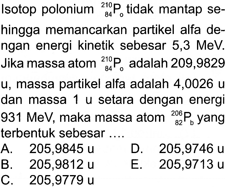 Isotop polonium 210 84  Po tidak mantap sehingga memancarkan partikel alfa dengan energi kinetik sebesar 5,3 MeV. Jika massa atom 210 83 Po  adalah 209,9829 u, massa partikel alfa adalah 4,0026 u dan massa 1 u setara dengan energi  931 MeV , maka massa atom 206 82 Pb yang terbentuk sebesar ..
