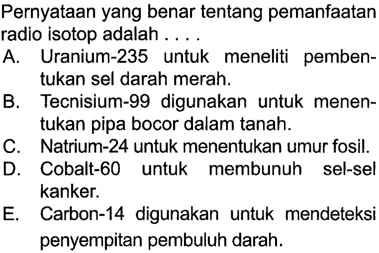 Pernyataan yang benar tentang pemanfaatan radio isotop adalah ....

A. Uranium-235 untuk meneliti pembentukan sel darah merah.
B. Tecnisium-99 digunakan untuk menentukan pipa bocor dalam tanah.
C. Natrium-24 untuk menentukan umur fosil.
D. Cobalt-60 untuk membunuh sel-sel kanker.
E. Carbon-14 digunakan untuk mendeteksi penyempitan pembuluh darah.