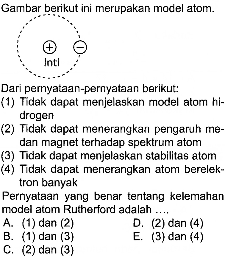 Gambar berikut ini merupakan model atom. + - inti
Dari pernyataan-pernyataan berikut:
(1) Tidak dapat menjelaskan model atom hidrogen
(2) Tidak dapat menerangkan pengaruh medan magnet terhadap spektrum atom
(3) Tidak dapat menjelaskan stabilitas atom
(4) Tidak dapat menerangkan atom berelektron banyak

Pernyataan yang benar tentang kelemahan model atom Rutherford adalah ....
