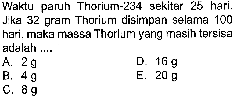 Waktu paruh Thorium-234 sekitar 25 hari. Jika 32 gram Thorium disimpan selama 100 hari, maka massa Thorium yang masih tersisa adalah ....