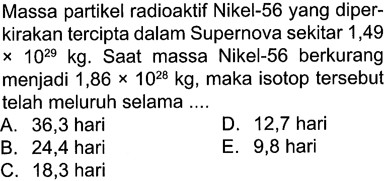 Massa partikel radioaktif Nikel-56 yang diperkirakan tercipta dalam Supernova sekitar 1,49  x 10^(29) kg . Saat massa Nikel-56 berkurang menjadi  1,86 x 10^(28) kg , maka isotop tersebut telah meluruh selama
