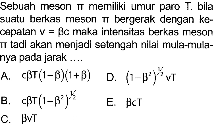 Sebuah meson  pi  memiliki umur paro  T . bila suatu berkas meson  pi  bergerak dengan kecepatan  v=beta c  maka intensitas berkas meson it tadi akan menjadi setengah nilai mula-mulanya pada jarak ....
